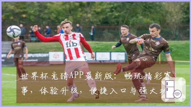 世界杯竞猜APP最新版：畅玩精彩赛事，体验升级，便捷入口与强大功能等你发掘
