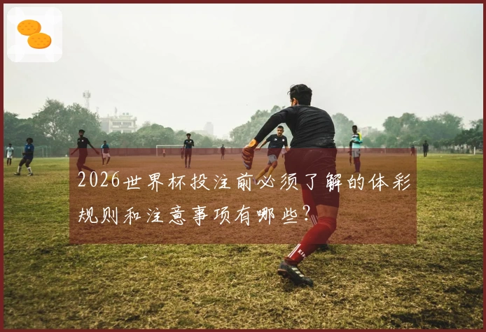 2026世界杯投注前必须了解的体彩规则和注意事项有哪些？